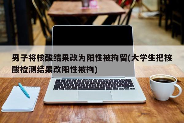 男子将核酸结果改为阳性被拘留(大学生把核酸检测结果改阳性被拘)