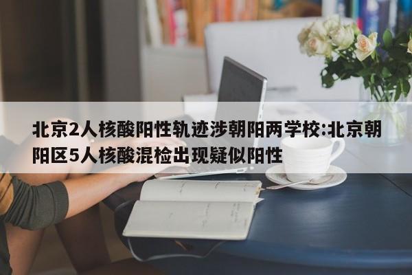 北京2人核酸阳性轨迹涉朝阳两学校:北京朝阳区5人核酸混检出现疑似阳性