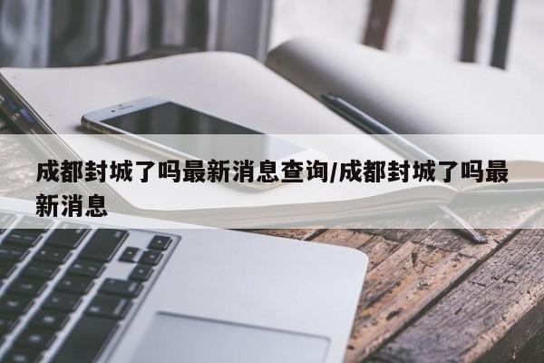 成都封城了吗最新消息查询/成都封城了吗最新消息