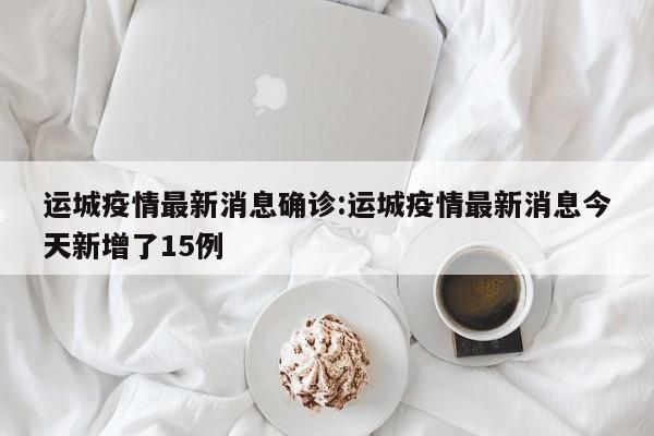 运城疫情最新消息确诊:运城疫情最新消息今天新增了15例