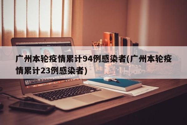 广州本轮疫情累计94例感染者(广州本轮疫情累计23例感染者)
