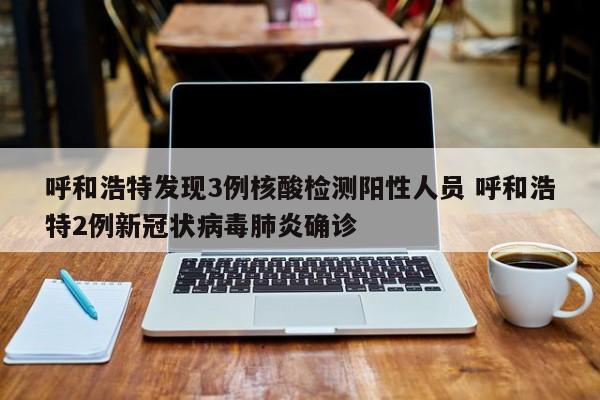 呼和浩特发现3例核酸检测阳性人员 呼和浩特2例新冠状病毒肺炎确诊