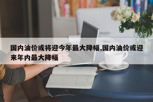 国内油价或将迎今年最大降幅,国内油价或迎来年内最大降幅