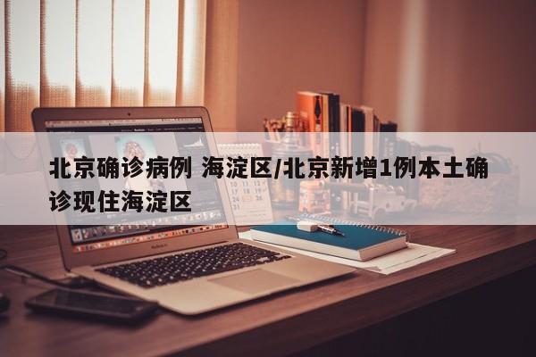 北京确诊病例 海淀区/北京新增1例本土确诊现住海淀区