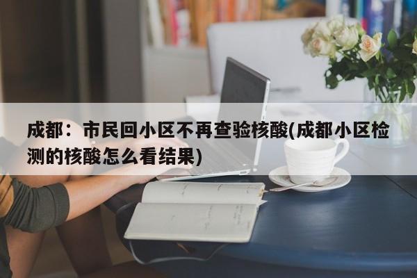 成都：市民回小区不再查验核酸(成都小区检测的核酸怎么看结果)