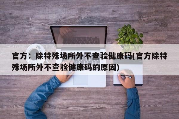 官方：除特殊场所外不查验健康码(官方除特殊场所外不查验健康码的原因)
