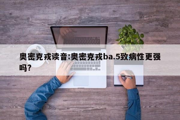 奥密克戎读音:奥密克戎ba.5致病性更强吗?