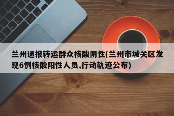兰州通报转运群众核酸阴性(兰州市城关区发现6例核酸阳性人员,行动轨迹公布)