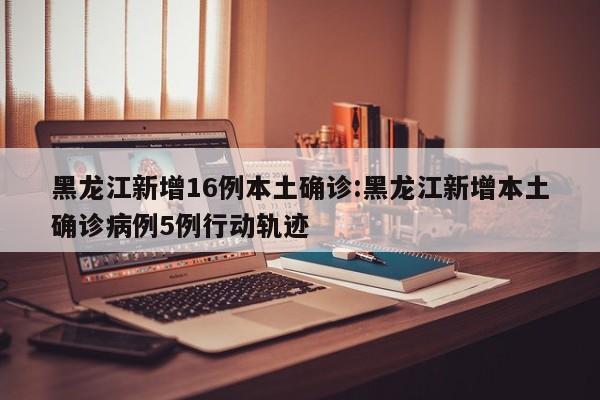 黑龙江新增16例本土确诊:黑龙江新增本土确诊病例5例行动轨迹