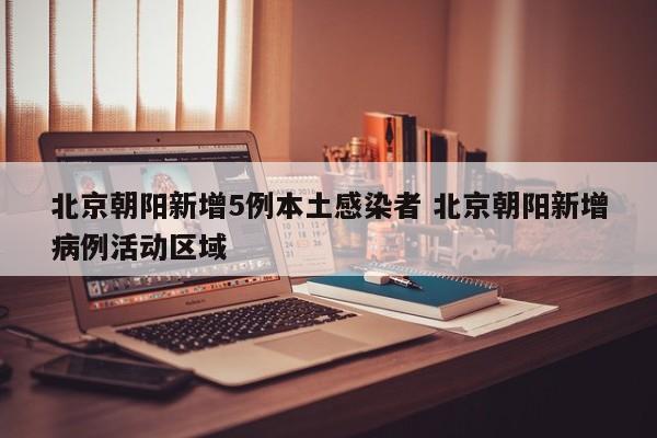 北京朝阳新增5例本土感染者 北京朝阳新增病例活动区域