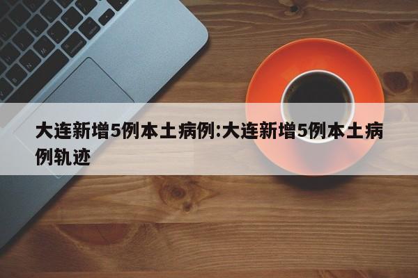 大连新增5例本土病例:大连新增5例本土病例轨迹
