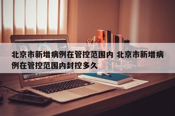 北京市新增病例在管控范围内 北京市新增病例在管控范围内封控多久