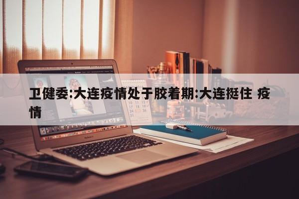 卫健委:大连疫情处于胶着期:大连挺住 疫情