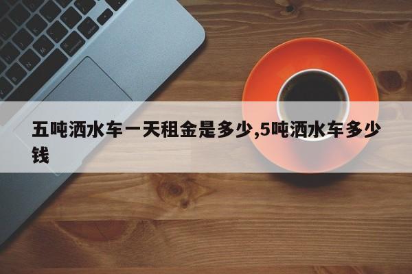五吨洒水车一天租金是多少,5吨洒水车多少钱