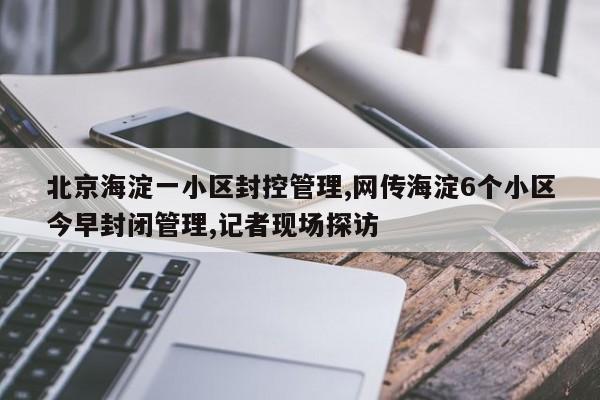 北京海淀一小区封控管理,网传海淀6个小区今早封闭管理,记者现场探访