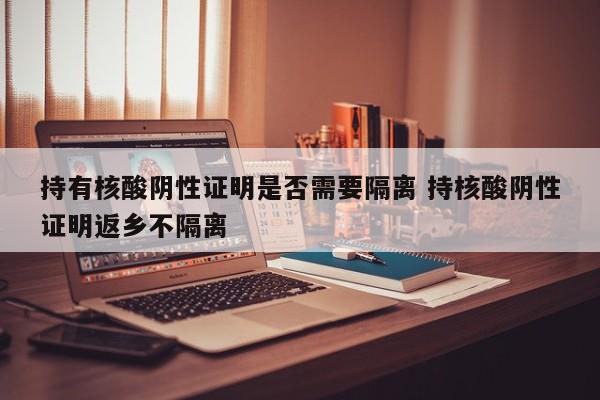 持有核酸阴性证明是否需要隔离 持核酸阴性证明返乡不隔离