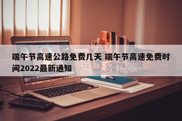 端午节高速公路免费几天 端午节高速免费时间2022最新通知