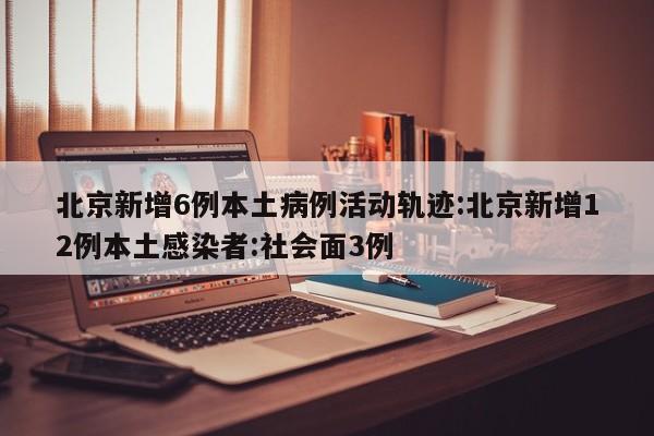 北京新增6例本土病例活动轨迹:北京新增12例本土感染者:社会面3例
