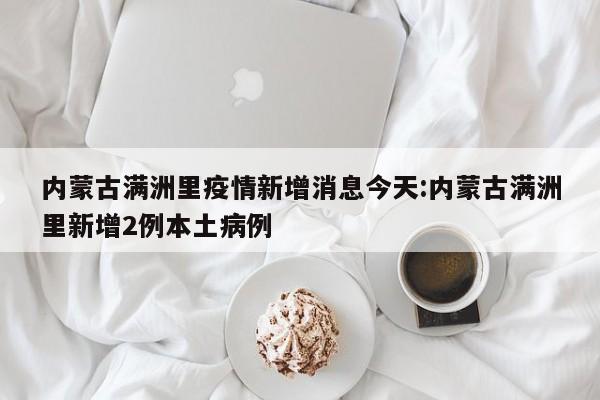 内蒙古满洲里疫情新增消息今天:内蒙古满洲里新增2例本土病例