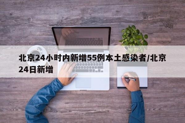 北京24小时内新增55例本土感染者/北京24日新增