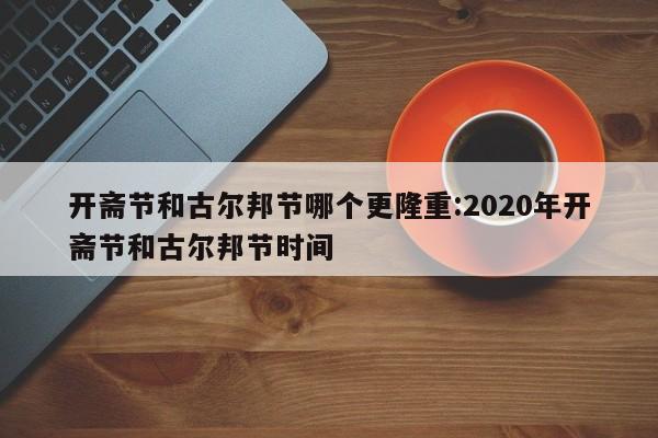 开斋节和古尔邦节哪个更隆重:2020年开斋节和古尔邦节时间