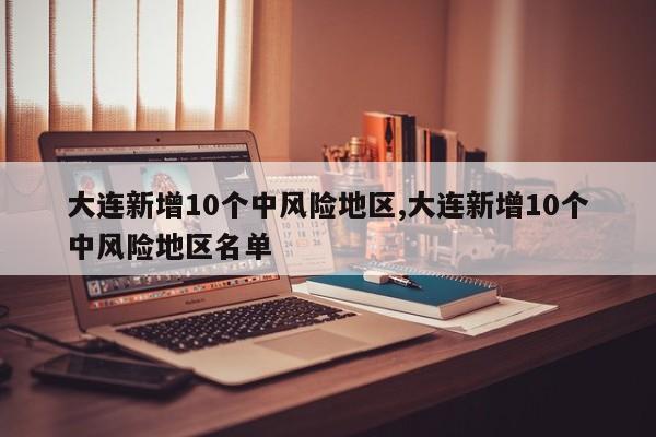 大连新增10个中风险地区,大连新增10个中风险地区名单