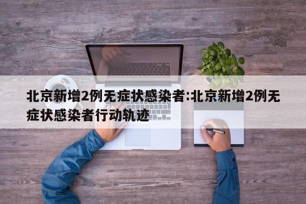 北京新增2例无症状感染者:北京新增2例无症状感染者行动轨迹