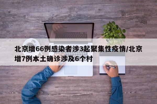 北京增66例感染者涉3起聚集性疫情/北京增7例本土确诊涉及6个村