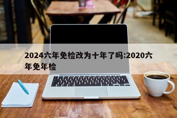 2024六年免检改为十年了吗:2020六年免年检