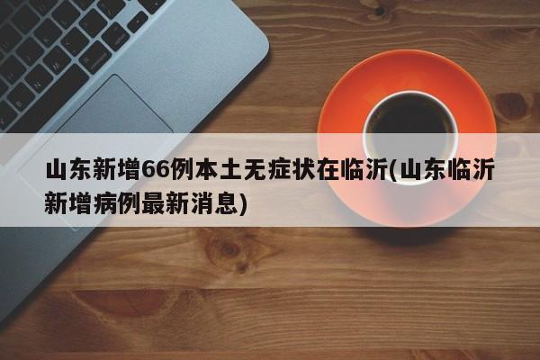山东新增66例本土无症状在临沂(山东临沂新增病例最新消息)