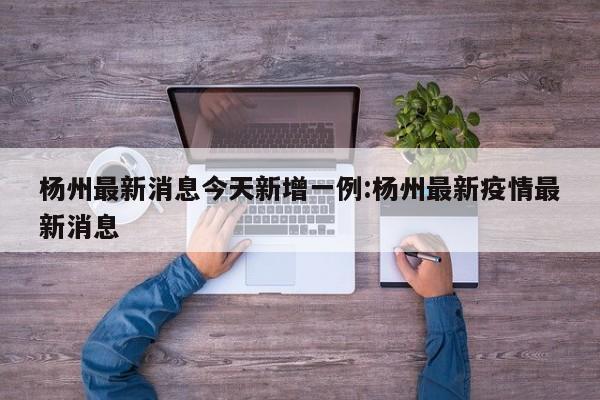 杨州最新消息今天新增一例:杨州最新疫情最新消息