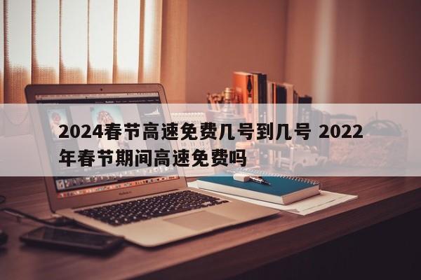 2024春节高速免费几号到几号 2022年春节期间高速免费吗