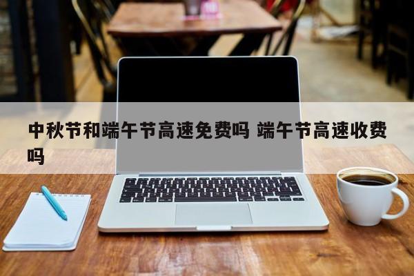 中秋节和端午节高速免费吗 端午节高速收费吗