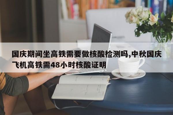国庆期间坐高铁需要做核酸检测吗,中秋国庆飞机高铁需48小时核酸证明