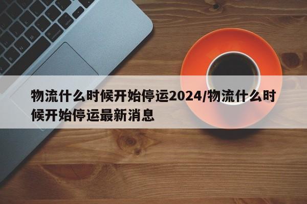 物流什么时候开始停运2024/物流什么时候开始停运最新消息