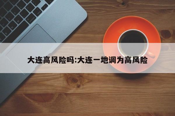 大连高风险吗:大连一地调为高风险