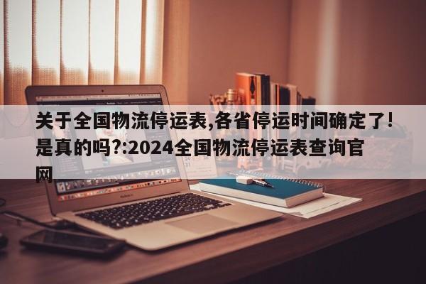 关于全国物流停运表,各省停运时间确定了!是真的吗?:2024全国物流停运表查询官网