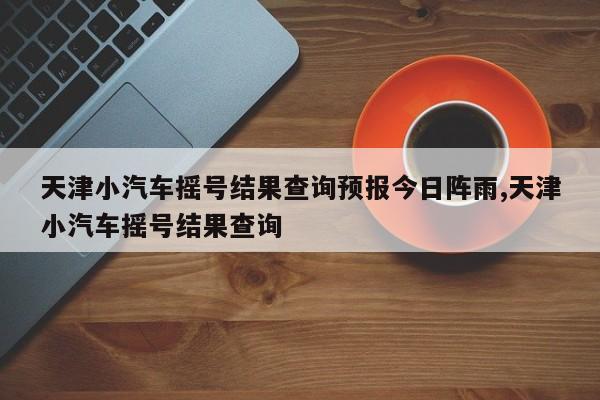 天津小汽车摇号结果查询预报今日阵雨,天津小汽车摇号结果查询