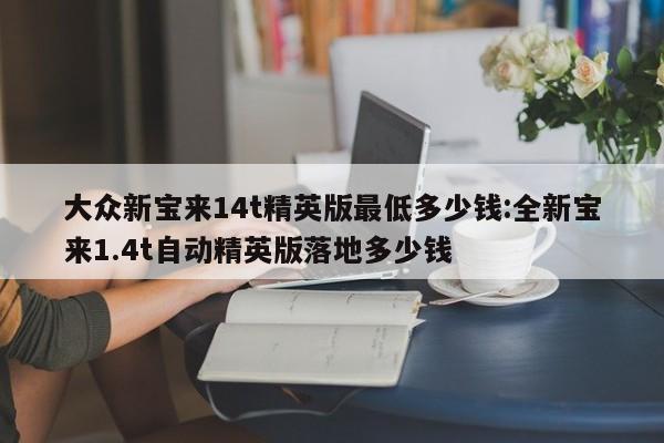 大众新宝来14t精英版最低多少钱:全新宝来1.4t自动精英版落地多少钱