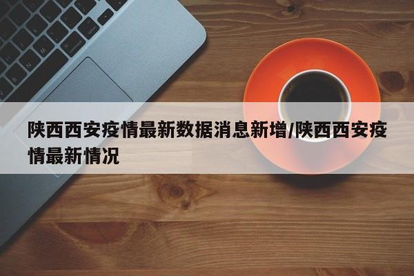 陕西西安疫情最新数据消息新增/陕西西安疫情最新情况