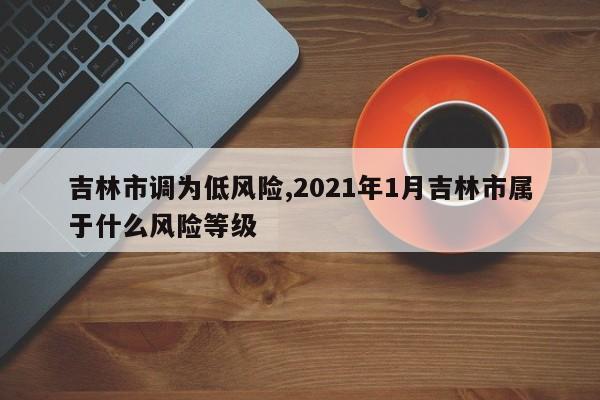 吉林市调为低风险,2021年1月吉林市属于什么风险等级