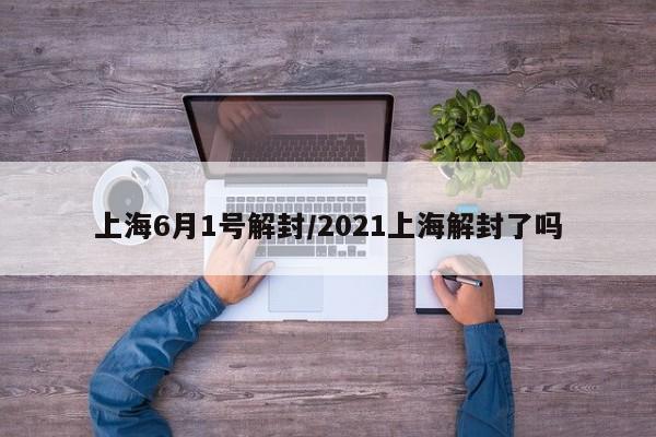 上海6月1号解封/2021上海解封了吗