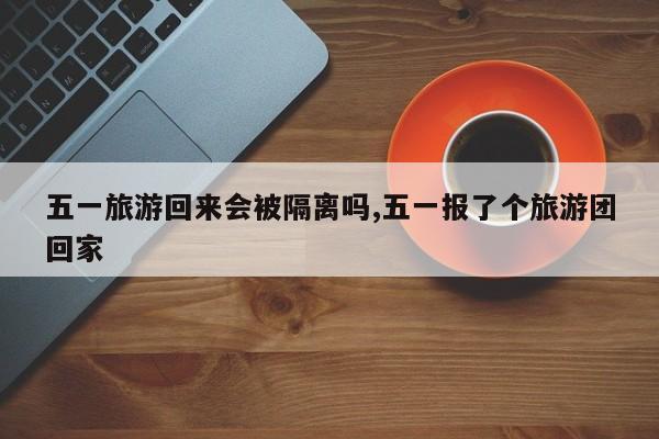 五一旅游回来会被隔离吗,五一报了个旅游团回家