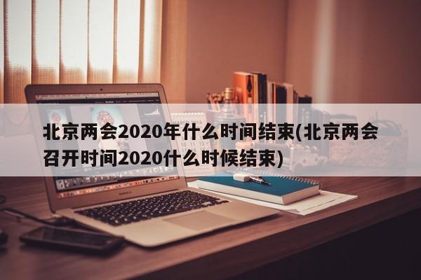 北京两会2020年什么时间结束(北京两会召开时间2020什么时候结束)