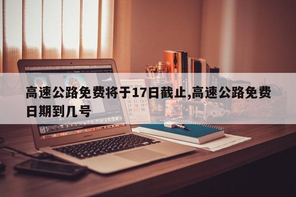 高速公路免费将于17日截止,高速公路免费日期到几号