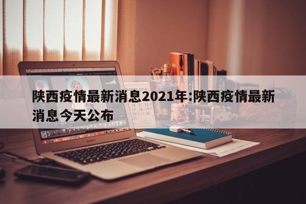 陕西疫情最新消息2021年:陕西疫情最新消息今天公布