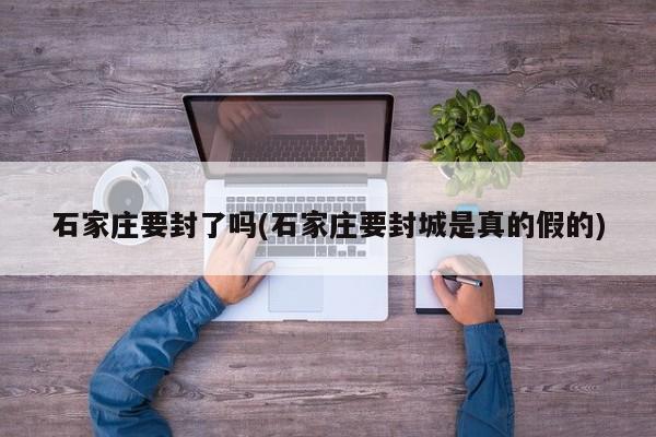 石家庄要封了吗(石家庄要封城是真的假的)