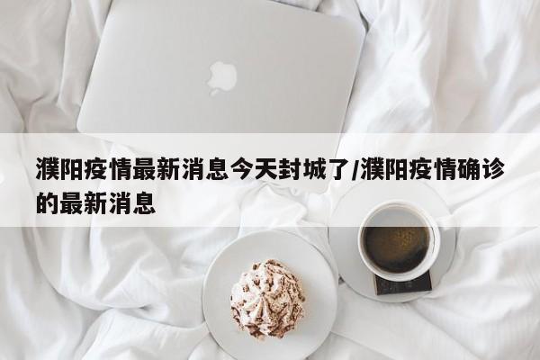 濮阳疫情最新消息今天封城了/濮阳疫情确诊的最新消息