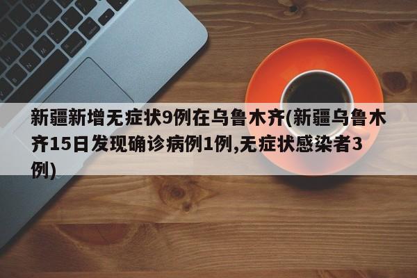 新疆新增无症状9例在乌鲁木齐(新疆乌鲁木齐15日发现确诊病例1例,无症状感染者3例)