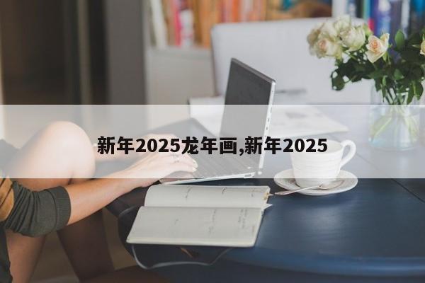 新年2025龙年画,新年2025